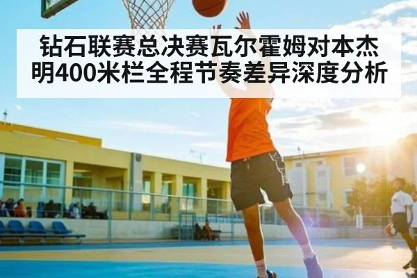 钻石联赛总决赛瓦尔霍姆对本杰明400米栏全程节奏差异深度分析