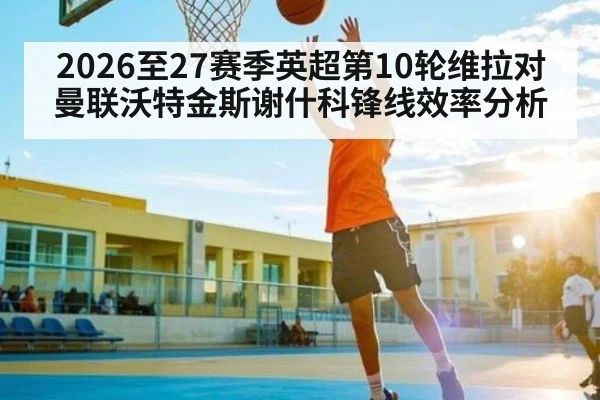 2026至27赛季英超第10轮维拉对曼联沃特金斯谢什科锋线效率分析