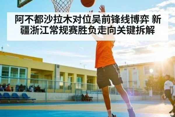 阿不都沙拉木对位吴前锋线博弈 新疆浙江常规赛胜负走向关键拆解