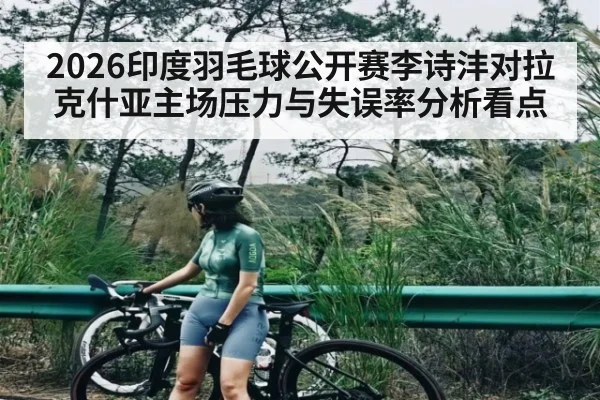 2026印度羽毛球公开赛李诗沣对拉克什亚主场压力与失误率分析看点